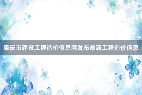 重庆市建设工程造价信息网发布最新工程造价信息